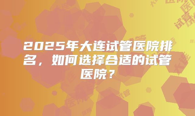 2025年大连试管医院排名,如何选择合适的试管医院?