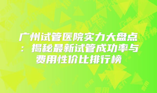 广州试管医院实力大盘点：揭秘最新试管成功率与费用性价比排行榜