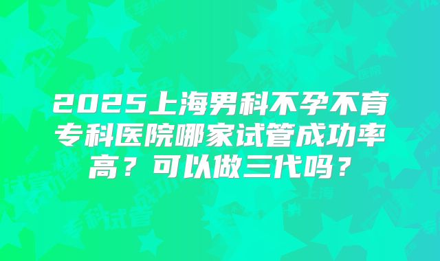 2025上海男科不孕不育专科医院哪家试管成功率高？可以做三代吗？