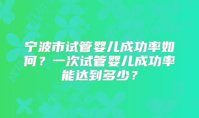 宁波市试管婴儿成功率如何？一次试管婴儿成功率能达到多少？