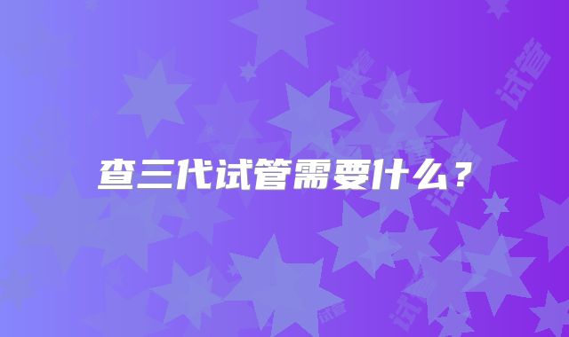 查三代试管需要什么？
