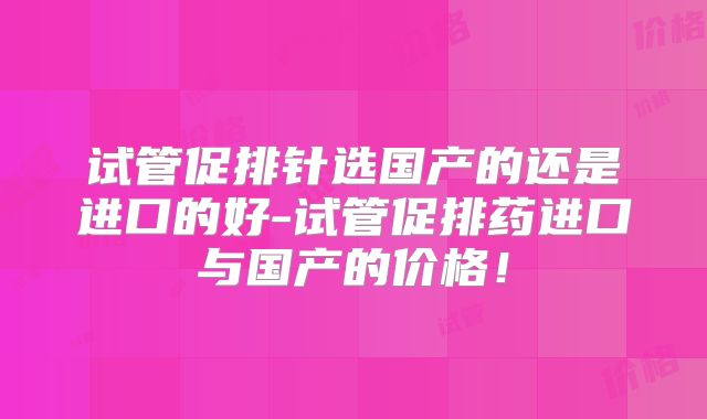 试管促排针选国产的还是进口的好-试管促排药进口与国产的价格!
