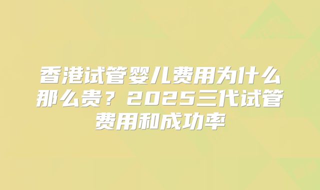 香港试管婴儿费用为什么那么贵?2025三代试管费用和成功率