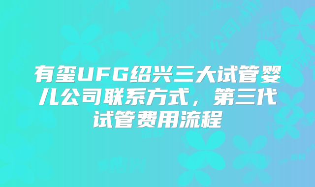 有玺UFG绍兴三大试管婴儿公司联系方式，第三代试管费用流程
