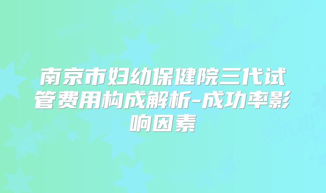 南京市妇幼保健院三代试管费用构成解析-成功率影响因素