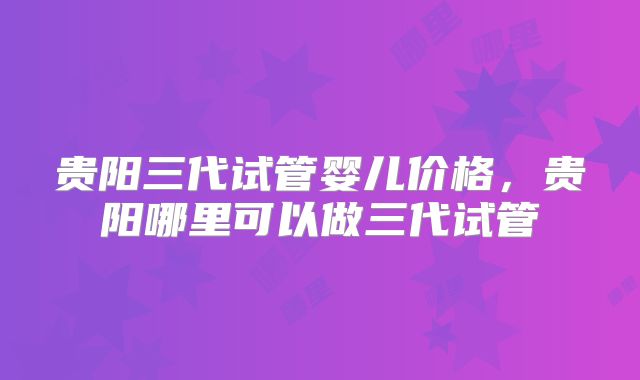 贵阳三代试管婴儿价格，贵阳哪里可以做三代试管
