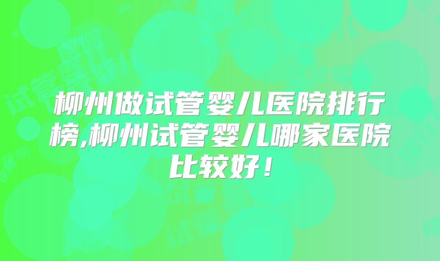 柳州做试管婴儿医院排行榜,柳州试管婴儿哪家医院比较好！