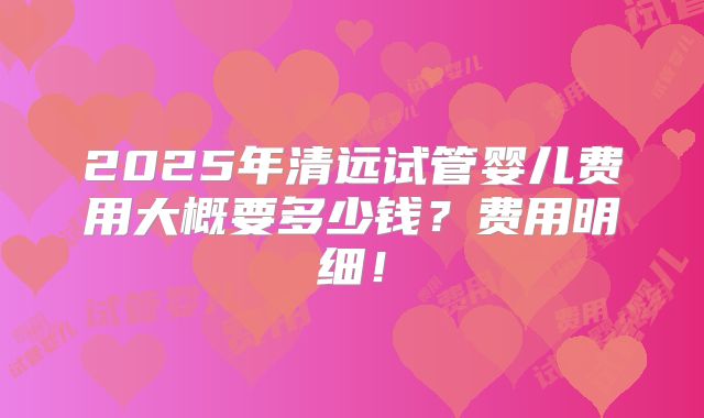 2025年清远试管婴儿费用大概要多少钱？费用明细！