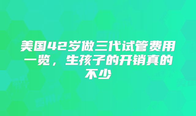 美国42岁做三代试管费用一览,生孩子的开销真的不少