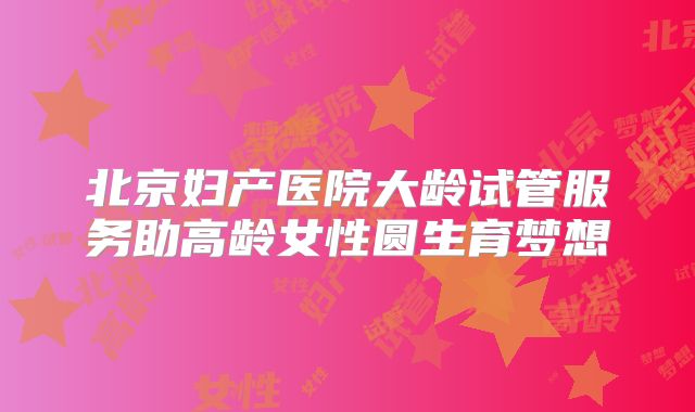 北京妇产医院大龄试管服务助高龄女性圆生育梦想