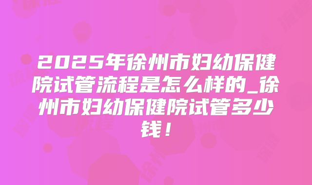2025年徐州市妇幼保健院试管流程是怎么样的_徐州市妇幼保健院试管多少钱！