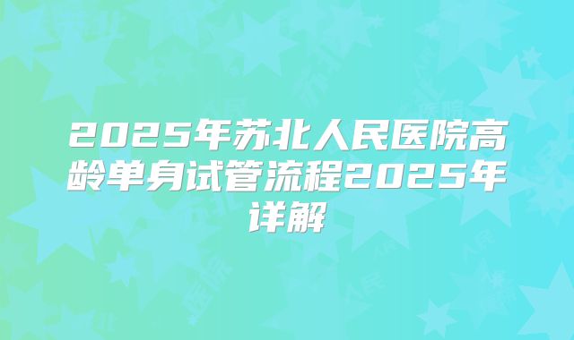 2025年苏北人民医院高龄单身试管流程2025年详解