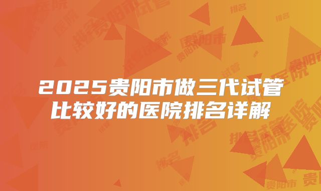 2025贵阳市做三代试管比较好的医院排名详解