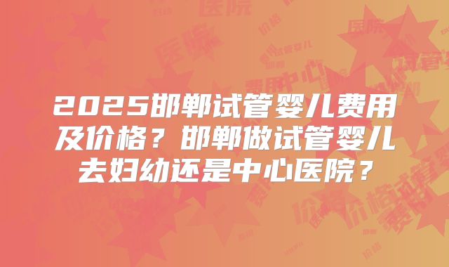 2025邯郸试管婴儿费用及价格?邯郸做试管婴儿去妇幼还是中心医院?