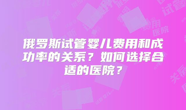 俄罗斯试管婴儿费用和成功率的关系？如何选择合适的医院？
