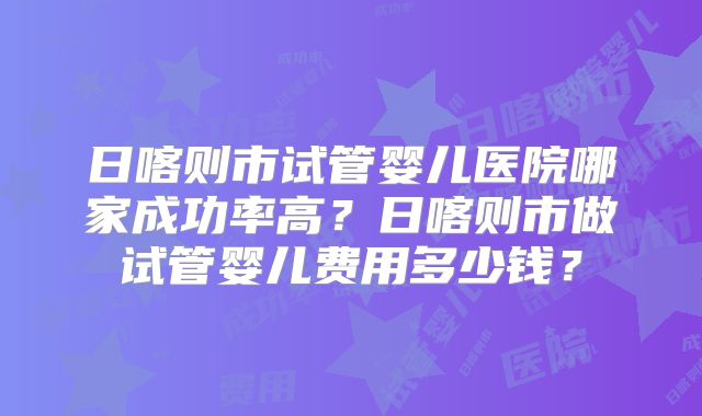 日喀则市试管婴儿医院哪家成功率高？日喀则市做试管婴儿费用多少钱？