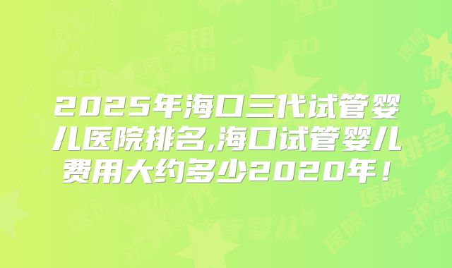 2025年海口三代试管婴儿医院排名,海口试管婴儿费用大约多少2020年！