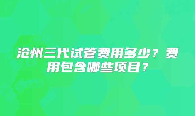沧州三代试管费用多少？费用包含哪些项目？