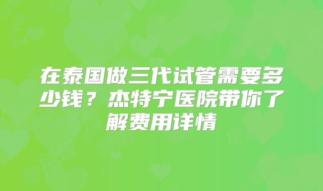 在泰国做三代试管需要多少钱？杰特宁医院带你了解费用详情