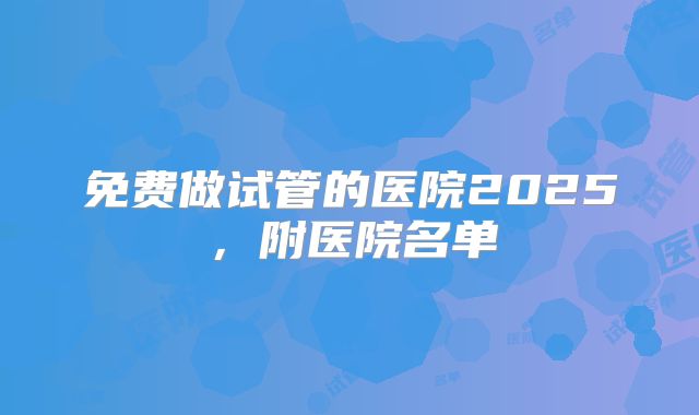 免费做试管的医院2025，附医院名单