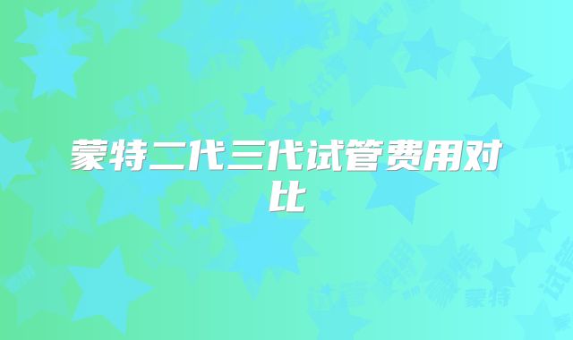 蒙特二代三代试管费用对比