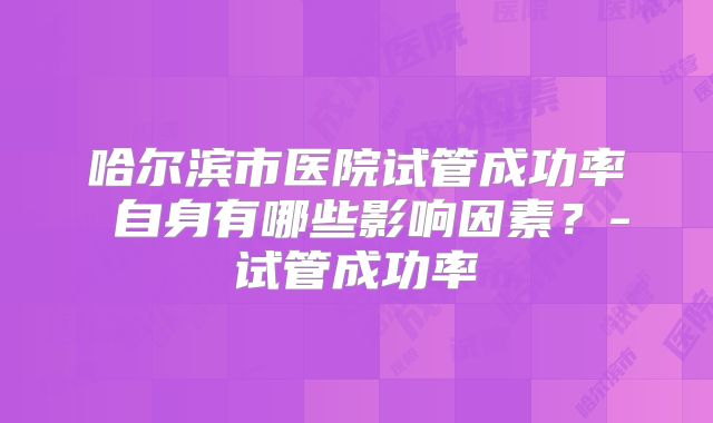 哈尔滨市医院试管成功率 自身有哪些影响因素？-试管成功率