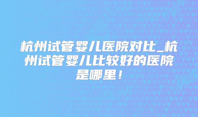杭州试管婴儿医院对比_杭州试管婴儿比较好的医院是哪里！
