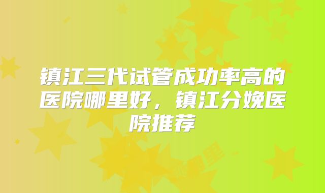 镇江三代试管成功率高的医院哪里好，镇江分娩医院推荐