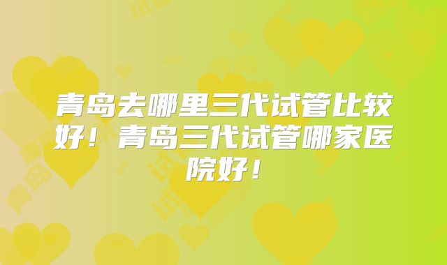 青岛去哪里三代试管比较好！青岛三代试管哪家医院好！