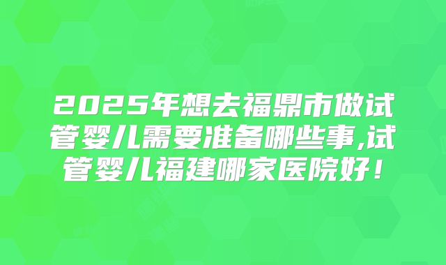 2025年想去福鼎市做试管婴儿需要准备哪些事,试管婴儿福建哪家医院好！