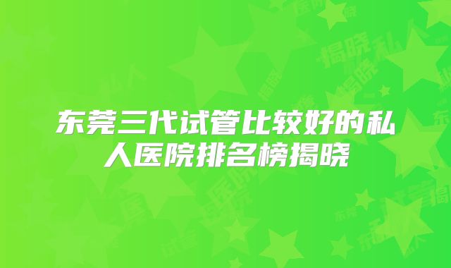 东莞三代试管比较好的私人医院排名榜揭晓