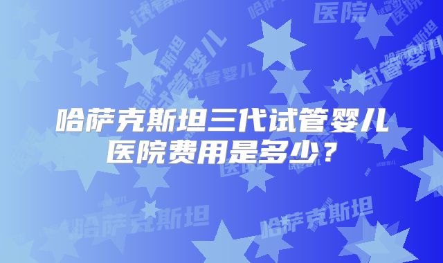 哈萨克斯坦三代试管婴儿医院费用是多少？