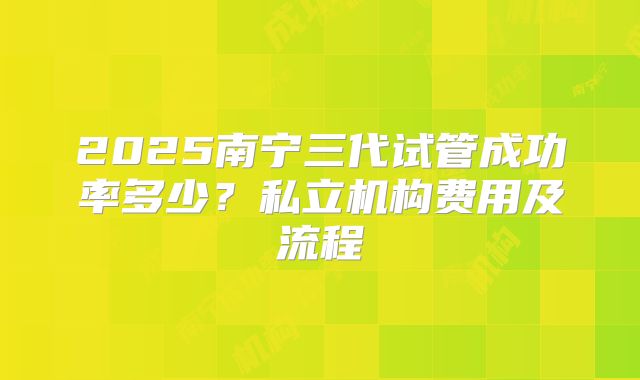 2025南宁三代试管成功率多少？私立机构费用及流程