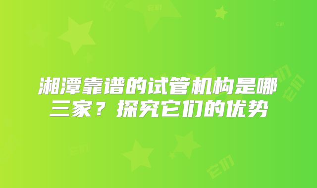 湘潭靠谱的试管机构是哪三家？探究它们的优势