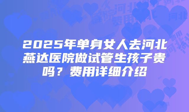 2025年单身女人去河北燕达医院做试管生孩子贵吗？费用详细介绍