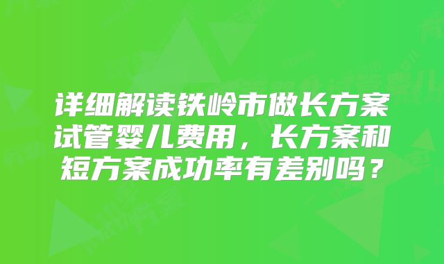 详细解读铁岭市做长方案试管婴儿费用，长方案和短方案成功率有差别吗？
