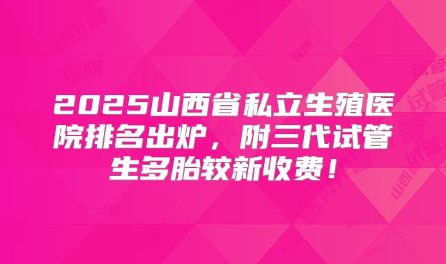 2025山西省私立生殖医院排名出炉，附三代试管生多胎较新收费！