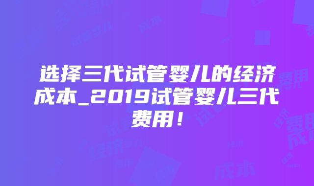 选择三代试管婴儿的经济成本_2019试管婴儿三代费用！