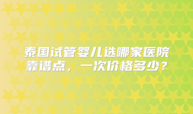 泰国试管婴儿选哪家医院靠谱点,一次价格多少?
