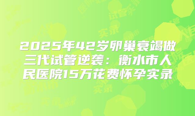 2025年42岁卵巢衰竭做三代试管逆袭：衡水市人民医院15万花费怀孕实录