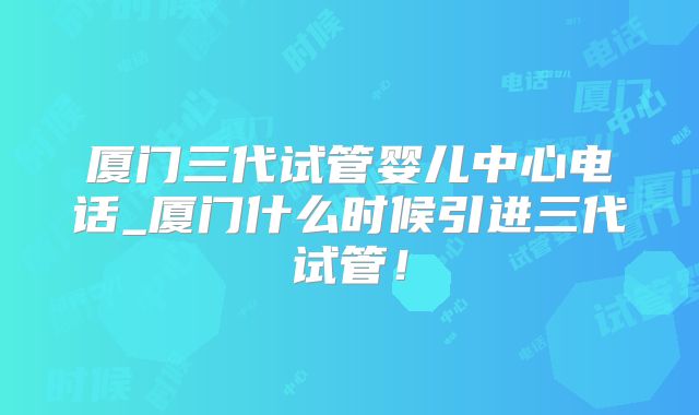厦门三代试管婴儿中心电话_厦门什么时候引进三代试管！