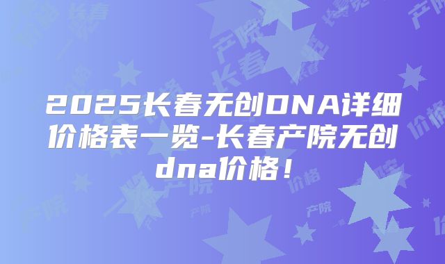 2025长春无创DNA详细价格表一览-长春产院无创dna价格!