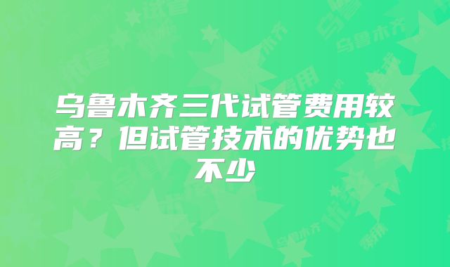 乌鲁木齐三代试管费用较高？但试管技术的优势也不少