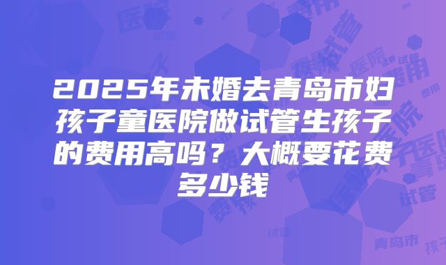 2025年未婚去青岛市妇孩子童医院做试管生孩子的费用高吗？大概要花费多少钱