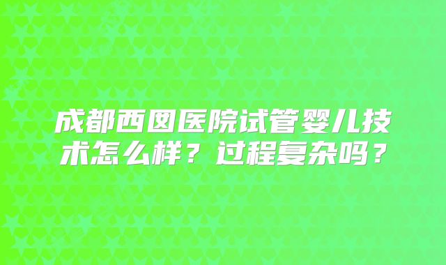 成都西囡医院试管婴儿技术怎么样？过程复杂吗？