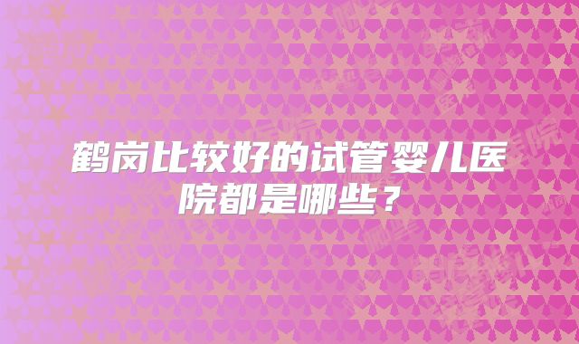 鹤岗比较好的试管婴儿医院都是哪些?