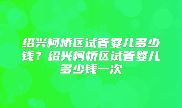 绍兴柯桥区试管婴儿多少钱?绍兴柯桥区试管婴儿多少钱一次