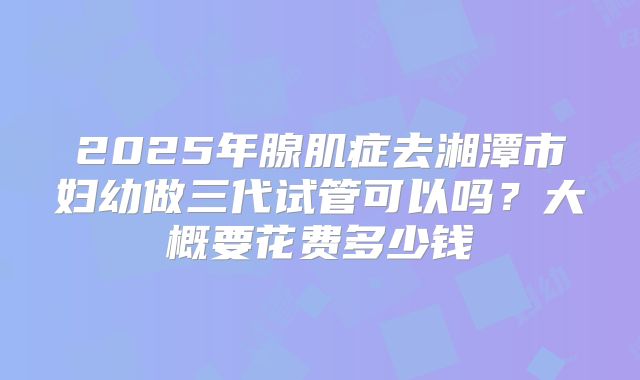 2025年腺肌症去湘潭市妇幼做三代试管可以吗？大概要花费多少钱