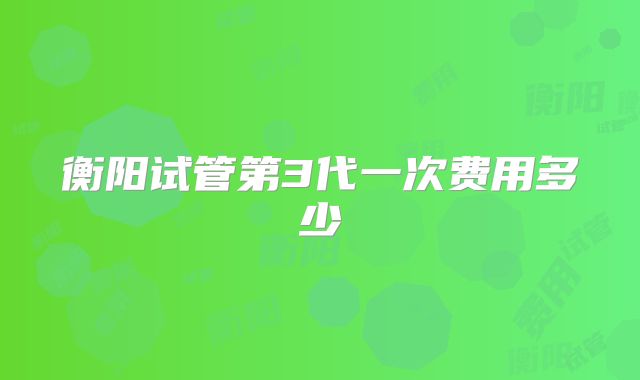 衡阳试管第3代一次费用多少