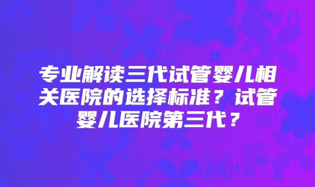 专业解读三代试管婴儿相关医院的选择标准？试管婴儿医院第三代？